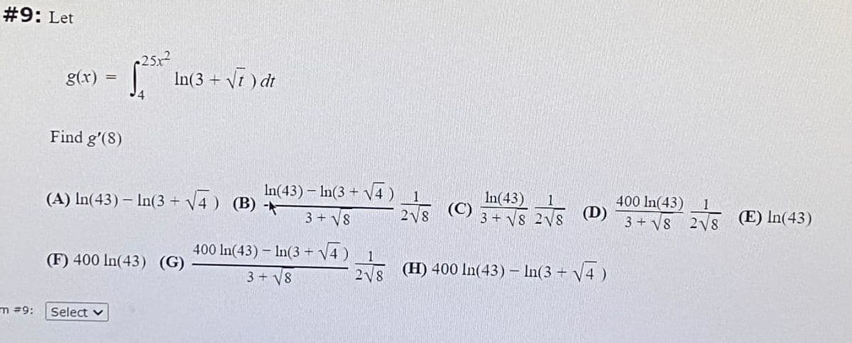 #9: Let
25x
In(3 + Vt ) dt
g(x)
%3D
Find g'(8)
In(43) – In(3 + V4)
In(43)
(A) In(43) – In(3 + V4 ) (B) -
(C)
2V8
1.
(D)
3+ V8 2V8
400 In(43) 1
3 + V8 2V8
(E) In(43)
3+ V8
400 In(43) – In(3 + V4 )
(F) 400 In(43) (G)
E (H) 400 In(43) – In(3 + V4 )
3 + V8
218
m =9:
Select v
