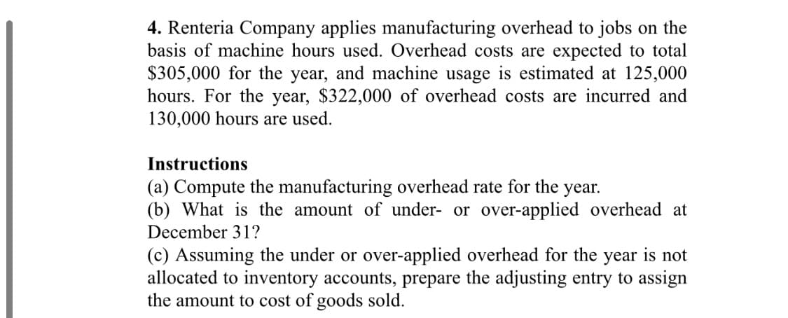 4. Renteria Company applies manufacturing overhead to jobs on the
basis of machine hours used. Overhead costs are expected to total
$305,000 for the year, and machine usage is estimated at 125,000
hours. For the year, $322,000 of overhead costs are incurred and
130,000 hours are used.
Instructions
(a) Compute the manufacturing overhead rate for the year.
(b) What is the amount of under- or over-applied overhead at
December 31?
(c) Assuming the under or over-applied overhead for the year is not
allocated to inventory accounts, prepare the adjusting entry to assign
the amount to cost of goods sold.
