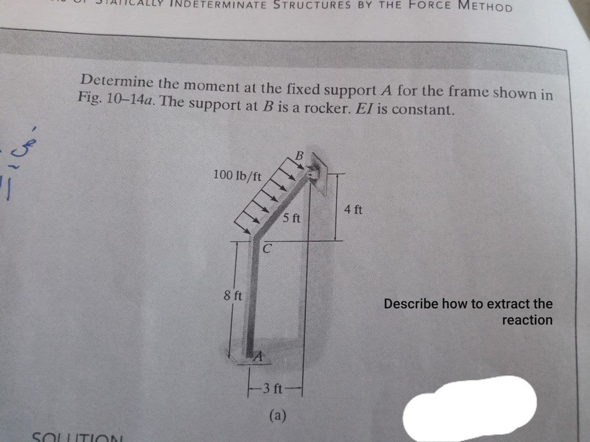 INDETERMINATE STRUCTURES BY THE FORCE METHOD
Determine the moment at the fixed support A for the frame shown in
Fig. 10-14a. The support at B is a rocker. El is constant.
100 lb/ft
4 ft
5 ft
8 ft
Describe how to extract the
reaction
3 ft
(a)
SOLITION
