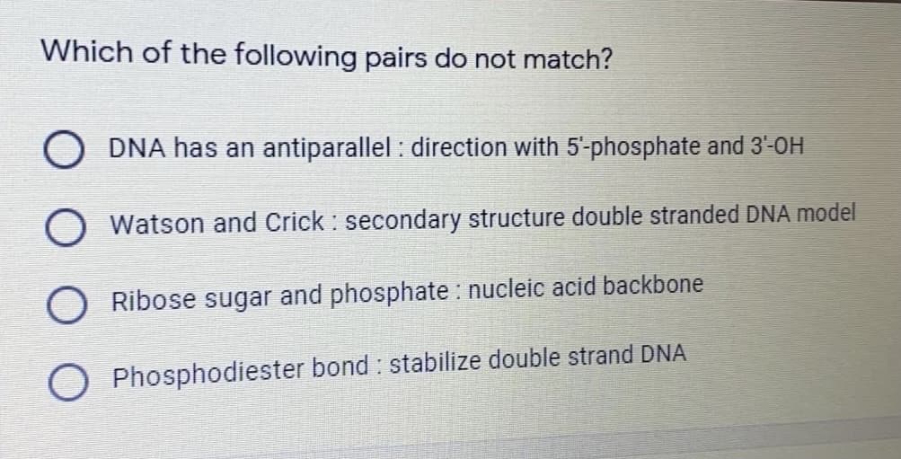 Which of the following pairs do not match?
O DNA has an antiparallel : direction with 5-phosphate and 3-OH
O Watson and Crick : secondary structure double stranded DNA model
O Ribose sugar and phosphate : nucleic acid backbone
Phosphodiester bond : stabilize double strand DNA
O O
