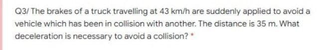 Q3/ The brakes of a truck travelling at 43 km/h are suddenly applied to avoid a
vehicle which has been in collision with another. The distance is 35 m. What
deceleration is necessary to avoid a collision? *
