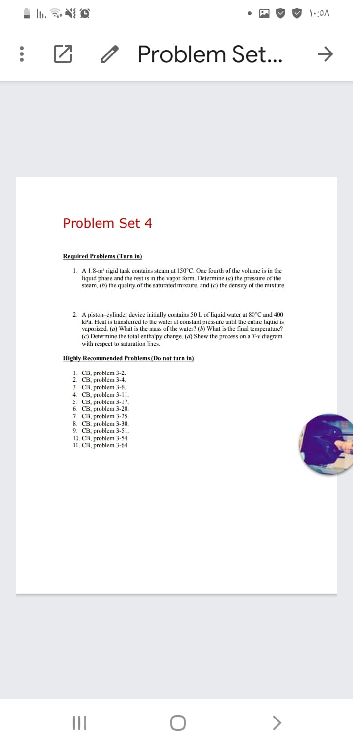 O Problem Set...
->
Problem Set 4
Required Problems (Turn in)
1. A 1.8-m' rigid tank contains steam at 150°C. One fourth of the volume is in the
liquid phase and the rest is in the vapor form. Determine (a) the pressure of the
steam, (b) the quality of the saturated mixture, and (c) the density of the mixture.
2. A piston-cylinder device initially contains 50 L of liquid water at 80°C and 400
kPa. Heat is transferred to the water at constant pressure until the entire liquid is
vaporized. (a) What is the mass of the water? (b) What is the final temperature?
(c) Determine the total enthalpy change. (d) Show the process on a T-v diagram
with respect to saturation lines.
Highly Recommended Problems (Do not turn in)
1. CB, problem 3-2
2. CB, problem 3-4.
3. CB, problem 3-6.
4. CB, problem 3-11.
5. CB, problem 3-17.
6. CB, problem 3-20.
7. CB, problem 3-25.
8. CB, problem 3-30.
9. CB, problem 3-51.
10. CB, problem 3-54.
11. CB, problem 3-64.
II
>
...
