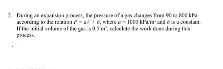 2. During an expansion process, the pressure of a gas changes from 90 to 800 kPa
according to the relation P = aV + b, where a = 1000 kPa/m² and b is a constant.
If the initial volume of the gas is 0.5 m', calculate the work done during this
process.
