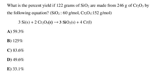 What is the percent yield if 122 grams of SiO2 are made from 246 g of Cr,O3 by
the following equation? (SiO2 : 60 g/mol, Cr,O3:152 g/mol)
3 Si(s) + 2 Cr2O3(s) → 3 SiO2(s) + 4 Cr(1)
A) 59.3%
B) 125%
C) 83.6%
D) 49.6%
E) 33.1%
