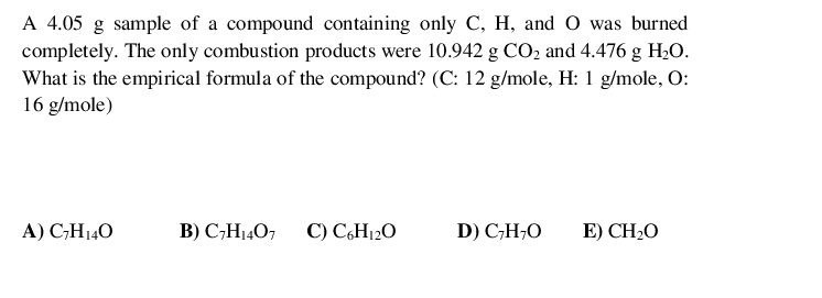 A 4.05 g sample of a compound containing only C, H, and O was burned
completely. The only combustion products were 10.942 g CO2 and 4.476 g H20.
What is the empirical formula of the compound? (C: 12 g/mole, H: 1 g/mole, O:
16 g/mole)
A) C;H140
B) C,H1407
C) C6H120
D) C;H;O
E) CH2O
