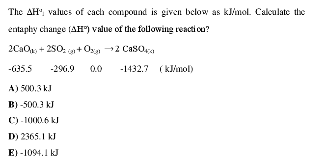 The AH° values of each compound is given below as kJ/mol. Calculate the
entaphy change (AH) value of the following reacti on?
2CaOg) + 2SO2 (g + Ozg) →2 CasO41)
-635.5
-296.9
0.0
-1432.7 (kJ/mol)
A) 500.3 kJ
B) -500.3 kJ
С) -1000.6 kJ
D) 2365.1 kJ
E) -1094.1 kJ
