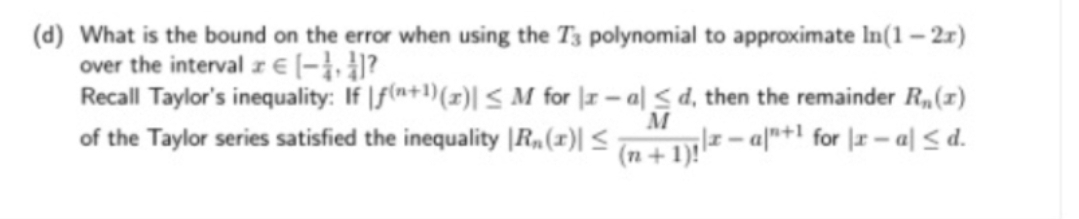 (d) What is the bound on the error when using the T3 polynomial to approximate In(1 – 2r)
over the interval z E (-}, 4?
Recall Taylor's inequality: If |f(a+1)(z)| < M for | – a| < d, then the remainder R,(x1)
M
-a"+l for r-미 <d.
of the Taylor series satisfied the inequality |R„(1)| <
(n + 1)!'
