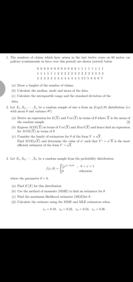 1. The numbers of claims which have arisen in the last twelve years
policies (continuously in force over this period) are shown (sorted) below
60 motor car
000 0 0 0 0 000 0 0 1 1111 1
11111 1 2 22 2 2 2 2 2 2 22 3 3 3
3 333333 444 4 4 5 55 5 6 6 6 7
(a) Draw a barplot of the number of claims.
(b) Calculate the median, mode and mean of the data.
(c) Calculate the interquartile range and the standard deviation of the
data.
2. Let X1, X2, ,X„ be a random sample of size n from an Exp(1/0) distribution (i.e
with mean 6 and variance 62).
(a) Derive an expression for E(X) and Var(X) in terms of 0 where X is the mean of
the random sample.
(b) Express MSE(X) in terms of Var(X) and Bias (X) and hence find an expression
for MSE(X) in terms of .
(c) Consider the family of estimators for 0 of the form Y = aX.
Find MSE(aX) and determine the value of a such that Y = a*X is the most
efficient estimator of the form Y = aX.
[3]
3. Let X1, X2, . X, be a random sample from the probability distribution
;0<I<1
f(x,0) =
otherwise
where the parameter 0 > 0.
(a) Find EX] for this distribution
(b) Use the method of moments (MME) to find an estimator for 0
(c) Find the maximum likelihood estimator (MLE)for 0.
(d) Calculate the estimate using the MME and MLE estimators when
I = 0.10, 12 = 0.22, 13 = 0.54, 1 = 0.36
