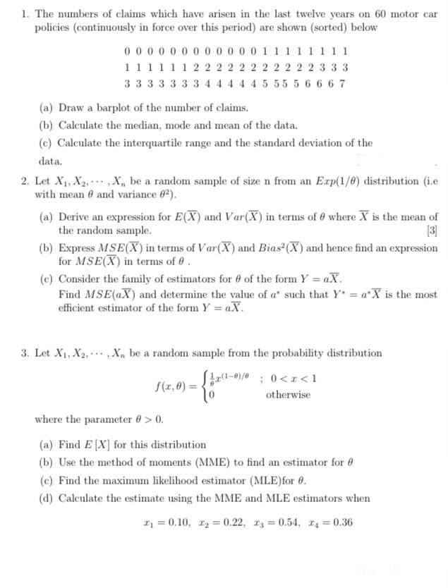1. The numbers of claims which have arisen in the last twelve years on 60 motor car
policies (continuously in force over this period) are shown (sorted) below
0 0 00 0 0 0 0 0 0 0 0 1 1 1 11 1 11
111111 22 2 2 2 2 2 2 2 22 3 3 3
33 3 3 3 3 3 44 44 4555 5 6 6 6 7
(a) Draw a barplot of the number of claims.
(b) Calculate the median, mode and mean of the data.
(c) Calculate the interquartile range and the standard deviation of the
data.
2. Let X1, X2, ,X, be a random sample of size n from an Exp(1/0) distribution (i.e
with mean 0 and variance 62).
(a) Derive an expression for E(X) and Var(X) in terms of 0 where X is the mean of
the random sample.
[3]
(b) Express MSE(X) in terms of Var(X) and Bias (X) and hence find an expression
for MSE(X) in terms of 0.
(c) Consider the family of estimators for 0 of the form Y aX.
Find MSE(aX) and determine the value of a' such that Y = a'X is the most
efficient estimator of the form Y = aX.
3. Let X1, X2, ,X, be a random sample from the probability distribution
0;0<x<1
f(z,0) =
otherwise
where the parameter 0 > 0.
(a) Find E [X] for this distribution
(b) Use the method of moments (MME) to find an estimator for 0
(c) Find the maximum likelihood estimator (MLE)for 0.
(d) Calculate the estimate using the MME and MLE estimators when
= 0.10, r = 0.22, r3 0.54, = 0.36
