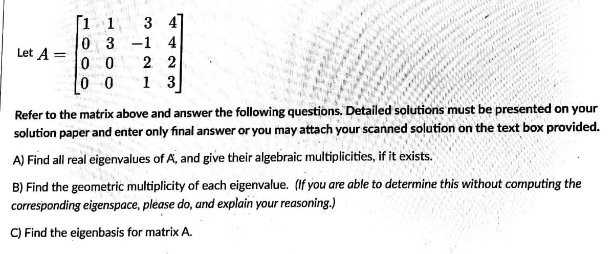 [1 1
3
0 3 -1 4
Let A =
0 0
2 2
Mak
0
1 3
Refer to the matrix above and answer the following questions. Detailed solutions must be presented on your
solution paper
and enter only final answer or you may attach your scanned solution on the text box provided.
A) Find all real eigenvalues of A, and give their algebraic multiplicities, if it exists.
B) Find the geometric multiplicity of each eigenvalue. (If you are able to determine this without computing the
corresponding eigenspace, please do, and explain your reasoning.)
C) Find the eigenbasis for matrix A.