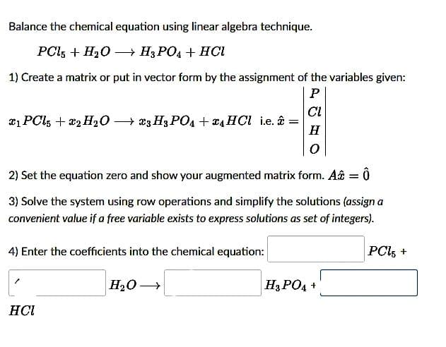 Balance the chemical equation using linear algebra technique.
PCL5 + H₂O →→→→ H3PO4 + HCI
1) Create a matrix or put in vector form by the assignment of the variables given:
P
CI
x₁ PCL5 + 2 H₂O → 23 H3PO4 + 4 HCl i.e. : =
H
0
2) Set the equation zero and show your augmented matrix form. A = 0
3) Solve the system using row operations and simplify the solutions (assign a
convenient value if a free variable exists to express solutions as set of integers).
4) Enter the coefficients into the chemical equation:
PCL5 +
H₂O →
H3PO4 +
HCI