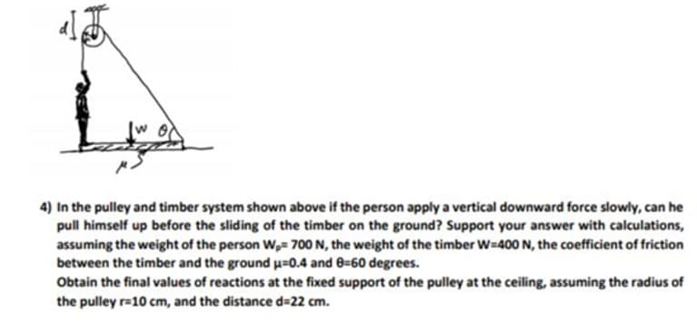 4) In the pulley and timber system shown above if the person apply a vertical downward force slowly, can he
pull himself up before the sliding of the timber on the ground? Support your answer with calculations,
assuming the weight of the person W,= 700 N, the weight of the timber W-400N, the coefficient of friction
between the timber and the ground u=0.4 and 8=60 degrees.
Obtain the final values of reactions at the fixed support of the pulley at the ceiling, assuming the radius of
the pulley r=10 cm, and the distance d=22 cm.
