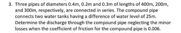 3. Three pipes of diameters 0.4m, 0.2m and 0.3m of lengths of 400m, 200m,
and 300m, respectively, are connected in series. The compound pipe
connects two water tanks having a difference of water level of 25m.
Determine the discharge through the compound pipe neglecting the minor
losses when the coefficient of friction for the compound pipe is 0.006.