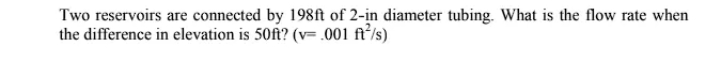 Two reservoirs are connected by 198ft of 2-in diameter tubing. What is the flow rate when
the difference in elevation is 50ft? (v= .001 ft²/s)