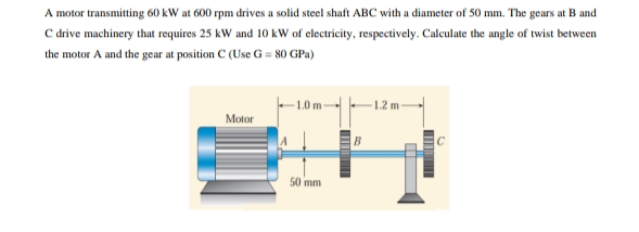 A motor transmitting 60 kW at 600 rpm drives a solid steel shaft ABC with a diameter of 50 mm. The gears at B and
C drive machinery that requires 25 kW and 10 kW of electricity, respectively. Calculate the angle of twist between
the motor A and the gear at position C (Use G = 80 GPa)
1.2
Motor
50 mm