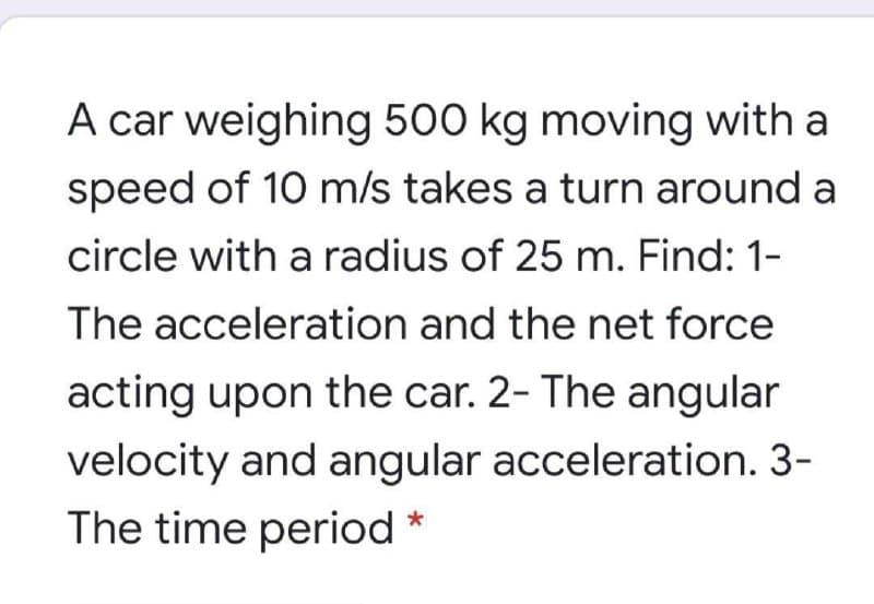 A car weighing 500 kg moving with a
speed of 10 m/s takes a turn around a
circle with a radius of 25 m. Find: 1-
The acceleration and the net force
acting upon the car. 2- The angular
velocity and angular acceleration. 3-
The time period *
