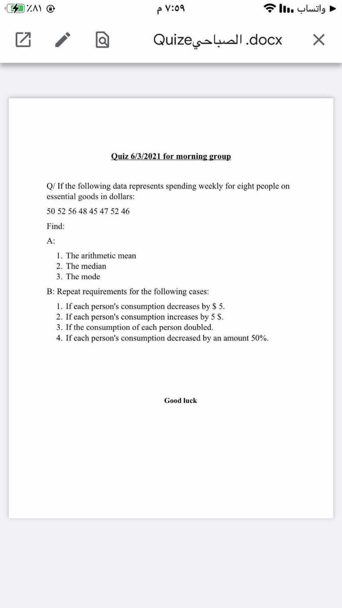 P V:09
• واتساب .lم
docx. الصباحيQuize
Quiz 6/3/2021 for morning group
Q/ If the following data represents spending weekly for eight people on
essential goods in dollars:
50 52 56 48 45 47 52 46
Find:
A:
1. The arithmetic mean
2. The median
3. The mode
B: Repeat requirements for the following cases:
1. If each person's consumption decreases by $ 5.
2. If each person's consumption increases by 5 $.
3. If the consumption of each person doubled.
4. If each person's consumption decreased by an amount 50%.
Good luck
