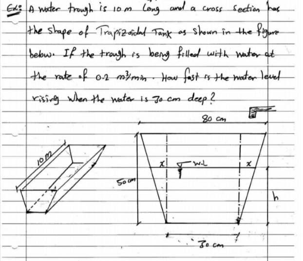 Ed A wter trough is 10m long and a cross Sedion
a cross Sedion has
the shape of Trapiz ridat Tank os shown în the figure-
bebw If the trough ts beng
filld with nater at
the rateof o4 m}min- How fast s the water level
rising when the Water is Jo cm deep ?
80 cm
10m
So cm
Jecm
