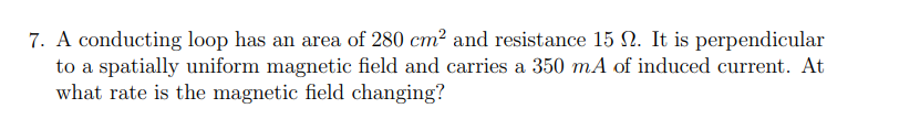 7. A conducting loop has an area of 280 cm² and resistance 15 . It is perpendicular
to a spatially uniform magnetic field and carries a 350 mA of induced current. At
what rate is the magnetic field changing?