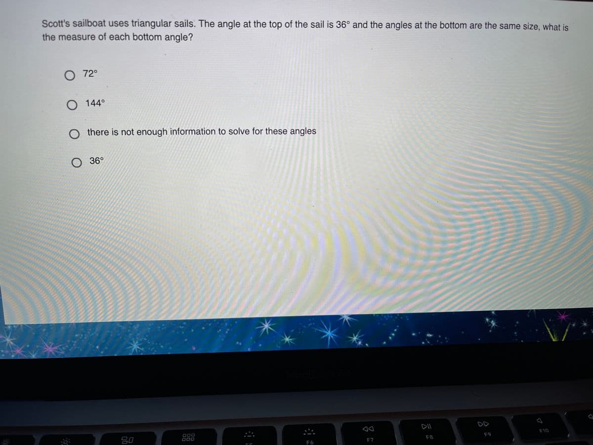 Scott's sailboat uses triangular sails. The angle at the top of the sail is 36° and the angles at the bottom are the same size, what is
the measure of each bottom angle?
O72°
O 144°
O there is not enough information to solve for these angles
О 36°
DD
80
000
000
F8
F9
F10
F6
F7
