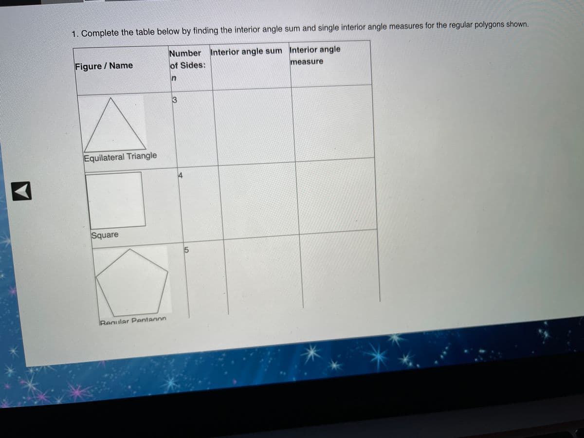 1. Complete the table below by finding the interior angle sum and single interior angle measures for the regular polygons shown.
Number Interior angle sum Interior angle
of Sides:
Figure / Name
measure
In
Equilateral Triangle
Square
Regular Pentanon
