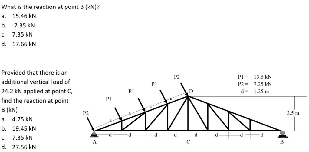 What is the reaction at point B (kN)?
a.
15.46 kN
b. -7.35 kN
С.
7.35 kN
d. 17.66 kN
Provided that there is an
P2
P1 =
13.6 kN
additional vertical load of
P1
P2 =
7.25 kN
24.2 kN applied at point C,
P1
d =
1.25 m
find the reaction at point
P1
B (kN)
P2
2.5 m
а.
4.75 kN
a-
b. 19.45 kN
p-
d.
d.
d
с.
7.35 kN
A
В
d. 27.56 kN
