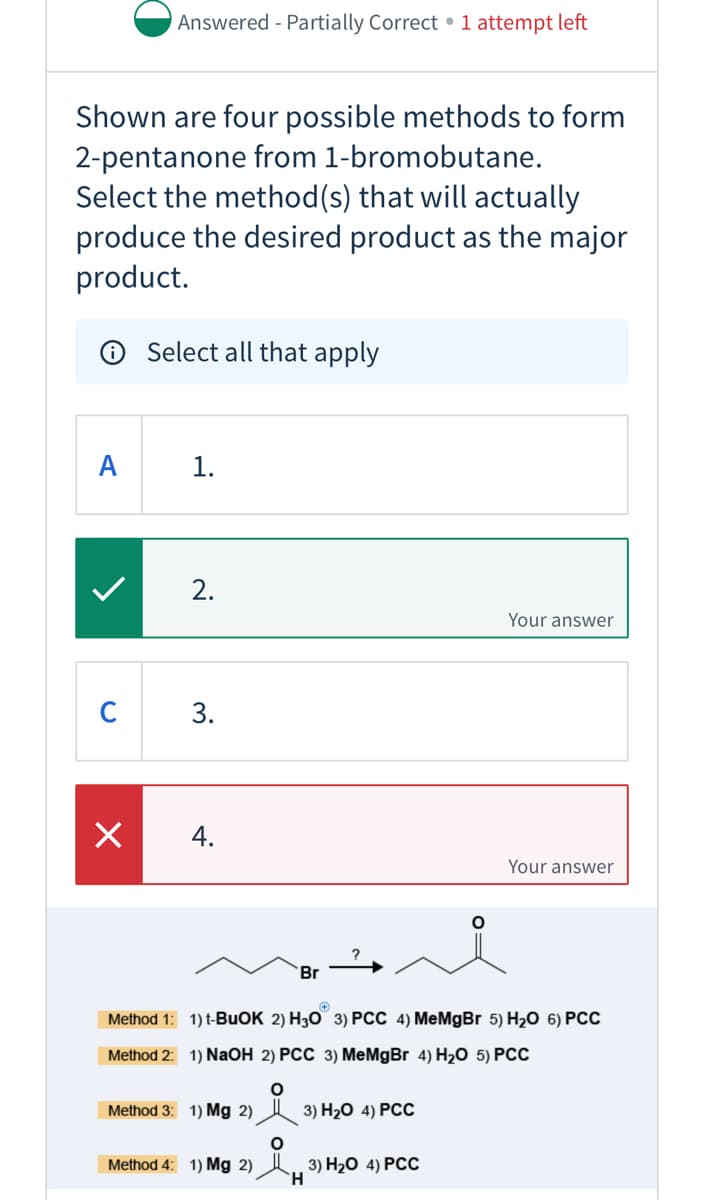 Answered - Partially Correct • 1 attempt left
Shown are four possible methods to form
2-pentanone from 1-bromobutane.
Select the method(s) that will actually
produce the desired product as the major
product.
® Select all that apply
A
1.
2.
Your answer
C
3.
4.
Your answer
Br
Method 1: 1) t-BUOK 2) H3O 3) PCC 4) MeMgBr 5) H2O 6) PCC
Method 2: 1) NaOH 2) PCC 3) MeMgBr 4) H2O 5) PCC
Method 3: 1) Mg 2)
3) Н-0 4) РСС
Method 4: 1) Mg 2)
3) H20 4) РСС
`H
