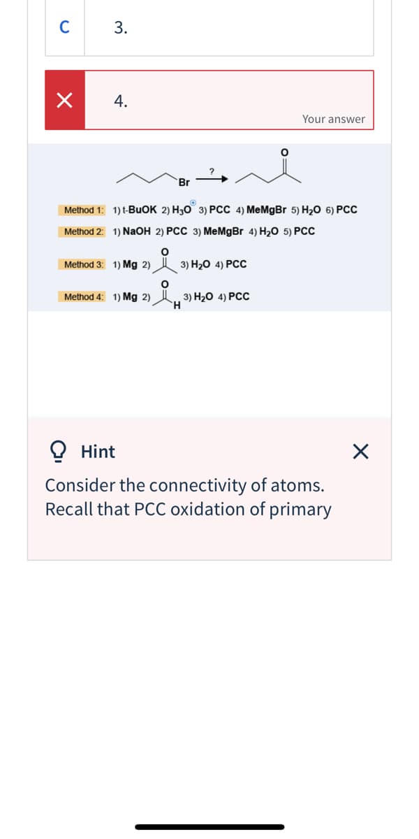 C 3.
4.
Your answer
Br
Method 1: 1) t-BUOK 2) H30 3) PCC 4) MeMgBr 5) H20 6) PCC
Method 2: 1) NaOH 2) PCC 3) MeMgBr 4) H2O 5) PCC
Method 3: 1) Mg 2) A 3) H20 4) PCC
Method 4: 1) Mg 2)
3) H20 4) РСС
O Hint
Consider the connectivity of atoms.
Recall that PCC oxidation of primary
