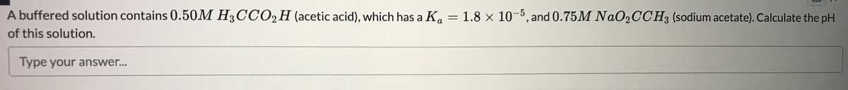 A buffered solution contains 0.50M H3CCO,H (acetic acid), which has a Ka
1.8 x 10-5, and 0.75M NaO2CCH3 (sodium acetate). Calculate the pH
of this solution.
Type your answer...
