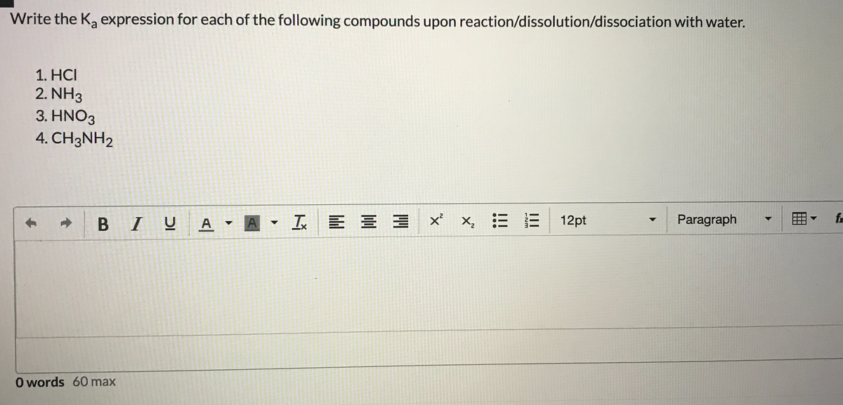 Write the Ka expression for each of the following compounds upon reaction/dissolution/dissociation with water.
1. HCI
2. NH3
3. ΗΝΟ3
4. CH3NH2
BIUA
工 E三三
x,三 E| 12pt
Paragraph
fa
O words 60 max
