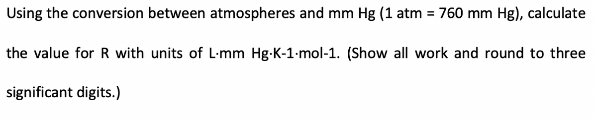 Using the conversion between atmospheres and mm Hg (1 atm = 760 mm Hg), calculate
%3D
the value for R with units of L-mm Hg-K-1-mol-1. (Show all work and round to three
significant digits.)
