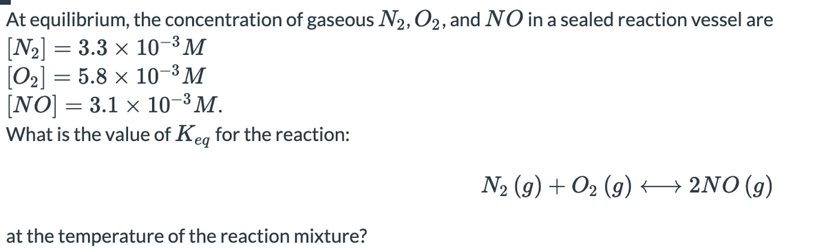 At equilibrium, the concentration of gaseous N2, O2, and NO in a sealed reaction vessel are
[N2] = 3.3 x 10-3 M
[O2] = 5.8 × 10-3 M
[NO] = 3.1 x 10-3 M.
What is the value of Keg for the reaction:
N2 (g) + O2 (g) → 2NO(g)
at the temperature of the reaction mixture?
