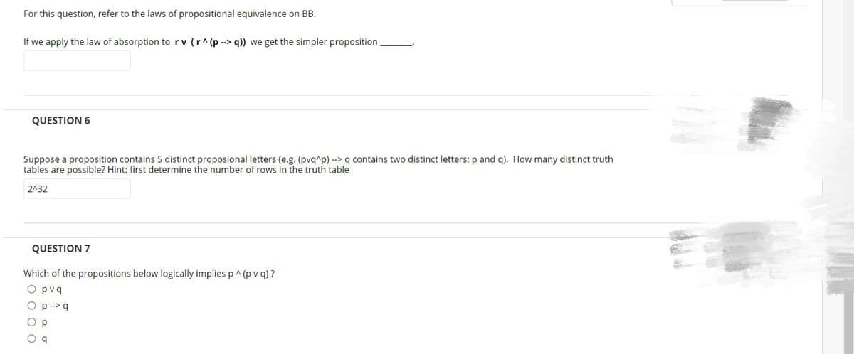 For this question, refer to the laws of propositional equivalence on BB.
If we apply the law of absorption to rv (r^(p--> q)) we get the simpler proposition
QUESTION 6
Suppose a proposition contains 5 distinct proposional letters (e.g. (pvq^p) --> q contains two distinct letters: p and q). How many distinct truth
tables are possible? Hint: first determine the number of rows in the truth table
2^32
QUESTION 7
Which of the propositions below logically implies p ^ (pv q)?
O pvq
p --> q
Р
O q