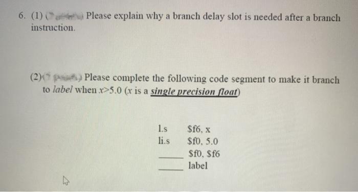 6. (1) () Please explain why a branch delay slot is needed after a branch
instruction.
(2)) Please complete the following code segment to make it branch
to label when x>5.0 (x is a single precision float)
21
1.s
li.s
$f6, x
$f0, 5.0
$fo, $f6
label