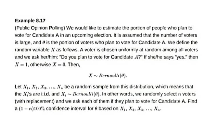 Example 8.17
(Public Opinion Polling) We would like to estimate the portion of people who plan to
vote for Candidate A in an upcoming election. It is assumed that the number of voters
is large, and 0 is the portion of voters who plan to vote for Candidate A. We define the
random variable X as follows. A voter is chosen uniformly at random among all voters
and we ask her/him: "Do you plan to vote for Candidate A?" If she/he says "yes," then
X = 1, otherwise X = 0. Then,
X ~ Bernoulli(0).
Let X1, X3, X3, .. X, be a random sample from this distribution, which means that
the X/'s are i.i.d. and X, ~ Bernoulli(0). In other words, we randomly select n voters
(with replacement) and we ask each of them if they plan to vote for Candidate A. Find
a (1 – a)100% confidence interval for 0 based on X, X3, X,. .... X„.
