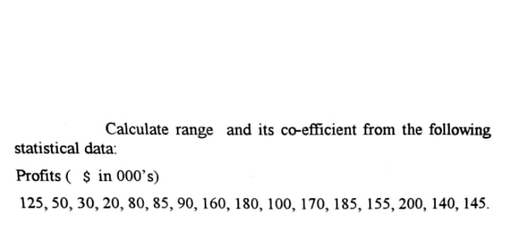 Calculate range and its co-efficient from the following
statistical data:
Profits ( $ in 000's)
125, 50, 30, 20, 80, 85, 90, 160, 180, 100, 170, 185, 155, 200, 140, 145.
