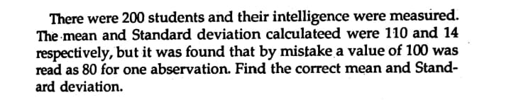 There were 200 students and their intelligence were measured.
The mean and Standard deviation calculateed were 110 and 14
respectively, but it was found that by mistake a value of 100 was
read as 80 for one abservation. Find the correct mean and Stand-
ard deviation.
