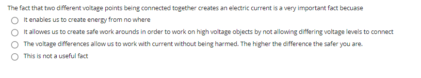 The fact that two different voltage points being connected together creates an electric current is a very important fact becuase
It enables us to create energy from no where
It allowes us to create safe work arounds in order to work on high voltage objects by not allowing differing voltage levels to connect
The voltage differences allow us to work with current without being harmed. The higher the difference the safer you are.
This is not a useful fact
