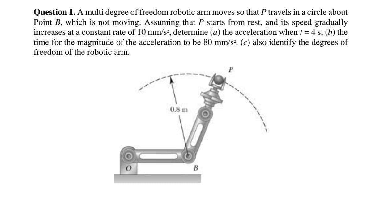 Question 1. A multi degree of freedom robotic arm moves so that P travels in a circle about
Point B, which is not moving. Assuming that P starts from rest, and its speed gradually
increases at a constant rate of 10 mm/s', determine (a) the acceleration when t = 4 s, (b) the
time for the magnitude of the acceleration to be 80 mm/s?. (c) also identify the degrees of
freedom of the robotic arm.
0.8 m
