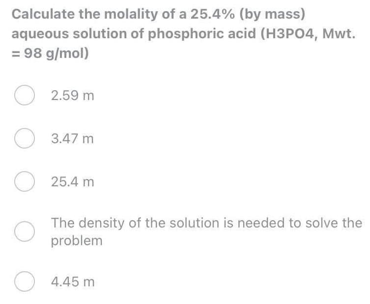 Calculate the molality of a 25.4% (by mass)
aqueous solution of phosphoric acid (H3PO4, Mwt.
= 98 g/mol)
O 2.59 m
O 3.47 m
O 25.4 m
The density of the solution is needed to solve the
problem
O
4.45 m
