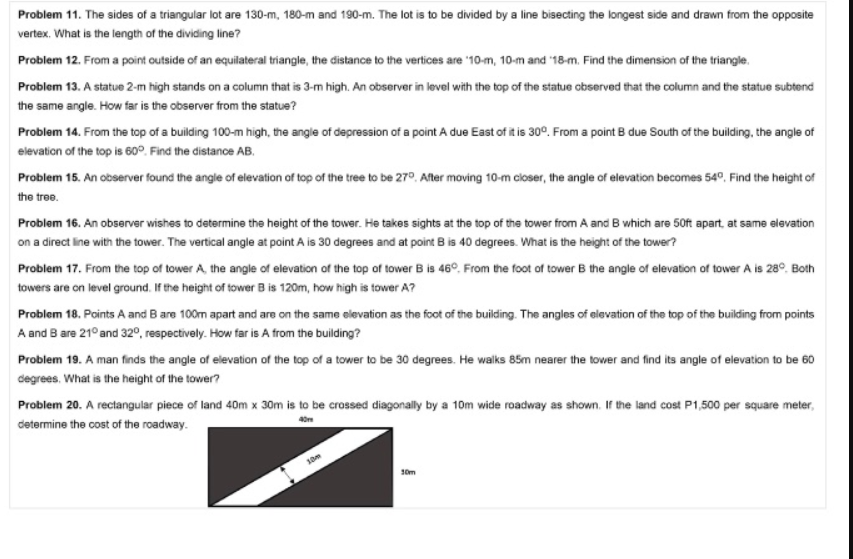 Problem 11. The sides of a triangular lot are 130-m, 180-m and 190-m. The lot is to be divided by a line bisecting the longest side and drawn from the opposite
vertex. What is the length of the dividing line?
Problem 12. From a point outside of an equilateral triangle, the distance to the vertices are '10-m, 10-m and '18-m. Find the dimension of the triangle.
Problem 13. A statue 2-m high stands on a column that is 3-m high. An observer in level with the top of the statue observed that the column and the statue subtend
the same angle. How far is the observer from the statue?
Problem 14. From the top of a building 100-m high, the angle of depression of a point A due East of it is 30°. From a point B due South of the building, the angle of
elevation of the top is 60°. Find the distance AB.
Problem 15. An observer found the angle of elevation of top of the tree to be 27°. After moving 10-m closer, the angle of elevation becomes 54°, Find the height of
the tree.
Problem 16. An observer wishes to determine the height of the tower. He takes sights at the top of the tower from A and B which are 50ft apart, at same elevation
on a direct line with the tower. The vertical angle at point A is 30 degrees and at point B is 40 degrees. What is the height of the tower?
Problem 17. From the top of tower A, the angle of elevation of the top of tower B is 46°, From the foot of tower B the angle of elevation of tower A is 28°. Both
towers are on level ground. If the height of tower B is 120m, how high is tower A?
Problem 18. Points A and B are 100m apart and are on the same elevation as the foot of the building. The angles of elevation of the top of the building from points
A and B are 21° and 32°, respectively. How far is A from the building?
Problem 19. A man finds the angle of elevation of the top of a tower to be 30 degrees. He walks 85m nearer the tower and find its angle of elevation to be 60
degrees. What is the height of the tower?
Problem 20. A rectangular
piece of land 40m x 30m is to be crossed diagonally by a 10m wide roadway as shown. If the land cost P1,500 per square meter,
determine the cost of the roadway.
10m
