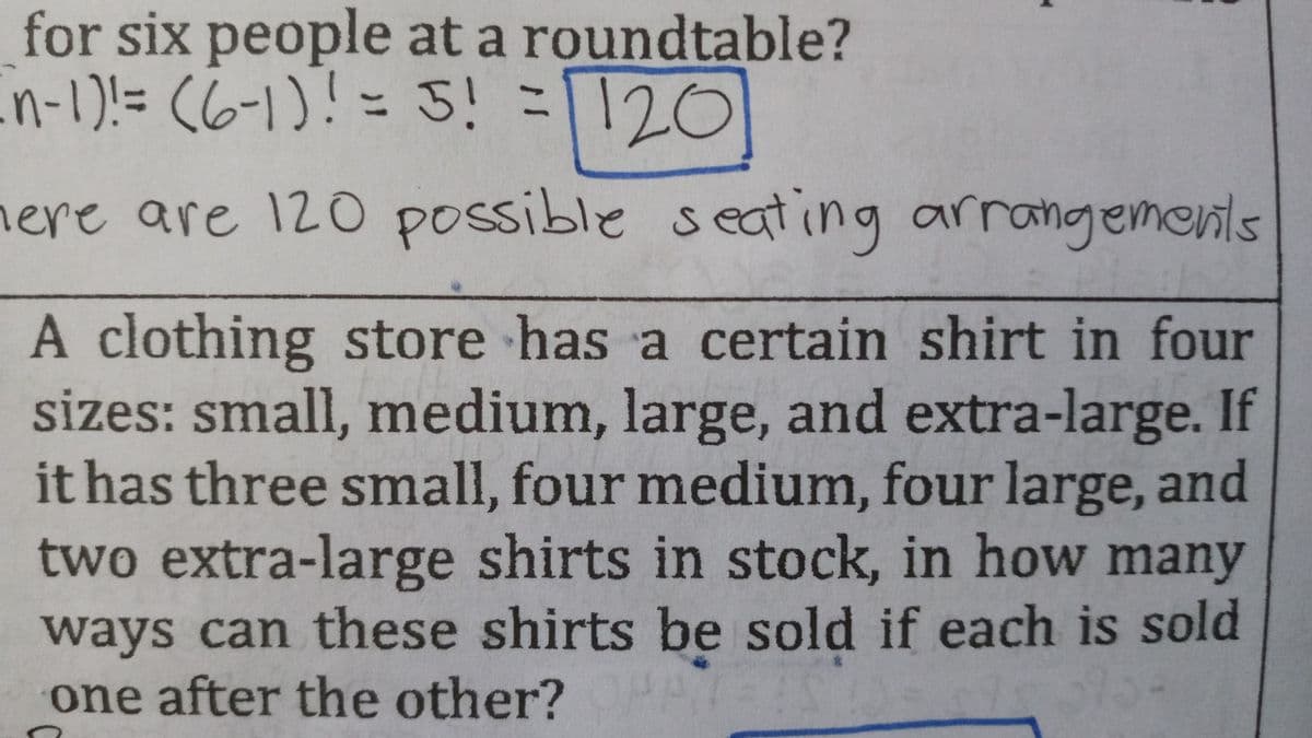 for six people at a roundtable?
in-1)!= (6-1)!= 5! =1120
here are 120 possible s
eating arrangements
A clothing store has a certain shirt in four
sizes: small, medium, large, and extra-large. If
it has three small, four medium, four large, and
two extra-large shirts in stock, in how many
ways can these shirts be sold if each is sold
one after the other?
