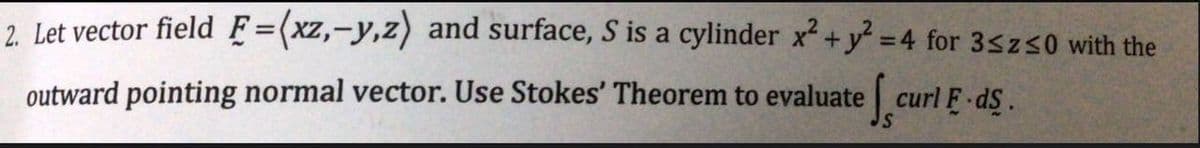 2. Let vector field F=(xz, -y,z) and surface, S is a cylinder x² + y² =4 for 3sz≤0 with the
outward pointing normal vector. Use Stokes' Theorem to evaluate
curl F.ds.