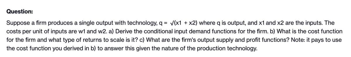 Question:
Suppose a firm produces a single output with technology, q = √(x1 + x2) where q is output, and x1 and x2 are the inputs. The
costs per unit of inputs are w1 and w2. a) Derive the conditional input demand functions for the firm. b) What is the cost function
for the firm and what type of returns to scale is it? c) What are the firm's output supply and profit functions? Note: it pays to use
the cost function you derived in b) to answer this given the nature of the production technology.