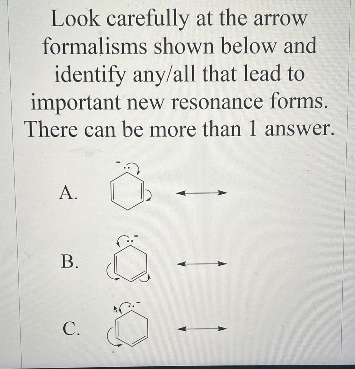 Look carefully at the arrow
formalisms shown below and
identify any/all that lead to
important new resonance forms.
There can be more than 1 answer.
A.
B.
C.