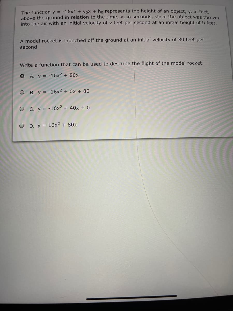 The function y = -16x2 + Vox + ho represents the height of an object, y, in feet,
above the ground in relation to the time, x, in seconds, since the object was thrown
into the air with an initial velocity of v feet per second at an initial height of h feet.
A model rocket is launched off the ground at an initial velocity of 80 feet per
second.
Write a function that can be used to describe the flight of the model rocket.
O A. y = -16x² + 80x
O B. y = -16x² + 0x + 80
O C. y = -16x2 + 40x + 0
O D. y = 16x² + 80x
