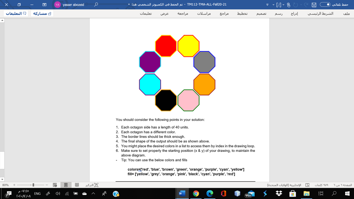 YA yasser abozeid
TM1 12-TMA-ALL-Fall20-21 - تم الحفظ في الكمبیوتر الشخصي هذا
حفظ تلقائي
= التعلیقات
مشاركة
تعليمات
عرض
مراجعة
مراسلات
مراجع
bubżi
تصمیم
إدراج
الشريط الرئيسي
ملف
رسم
You should consider the following points in your solution:
1. Each octagon side has a length of 40 units.
2. Each octagon has a different color.
3. The border lines should be thick enough.
4. The final shape of the output should be as shown above.
5. You might place the desired colors in a list to access them by index in the drawing loop.
6. Make sure to set properly the starting position (x & y) of your drawing, to maintain the
above diagram.
Tip: You can use the below colors and fills
colors=['red', 'blue', 'brown', 'green', 'orange', 'purple', 'cyan', 'yellow']
fill= ['yellow', 'grey', 'orange', 'pink', 'black', 'cyan', 'purple', 'red']
80%
التركیز
الإنجليزية )الولايات المتحدة(
clas av9
الصفحة 1 من 1
•V:{0
ENG
99+
I>
