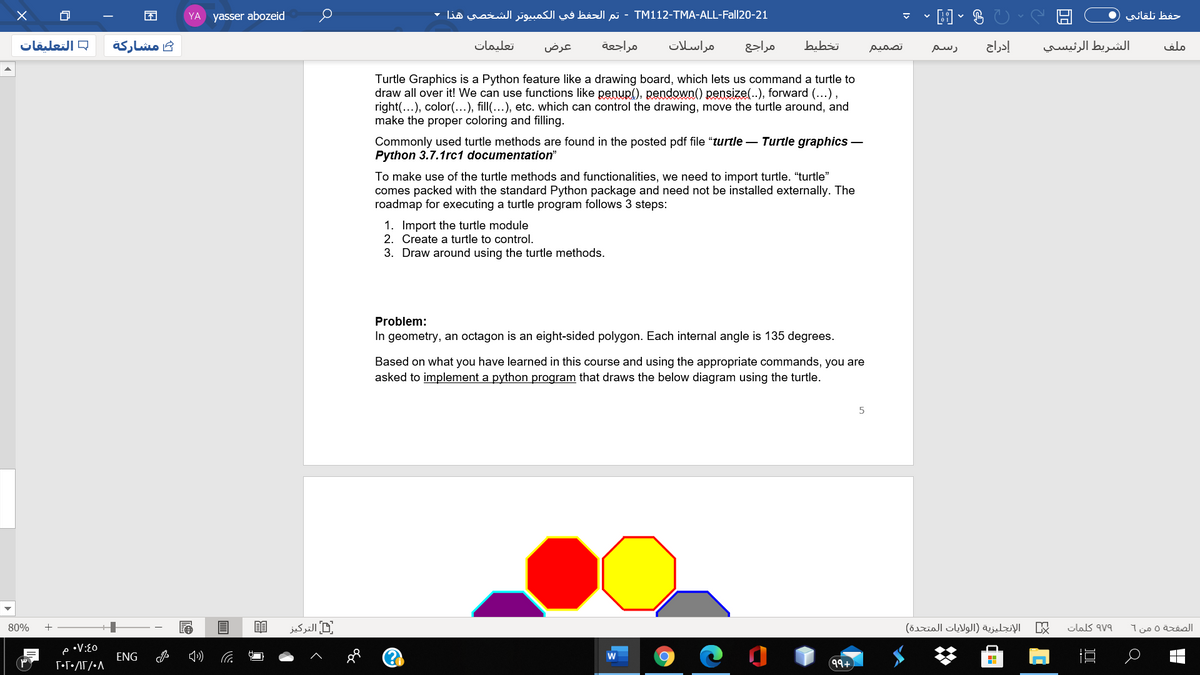 YA yasser abozeid
TM1 12-TMA-ALL-Fall20-21 - تم الحفظ في الكمبیوتر الشخصي هذا
حفظ تلقائي
= التعلیقات
مشاركة
تعليمات
عرض
مراجعة
مراسلات
مراجع
bubzi
إدراج
الشريط الرئيسي
ملف
تصمیم
رسم
Turtle Graphics is a Python feature like a drawing board, which lets us command a turtle to
draw all over it! We can use functions like penup(), pendown() pensize..), forward (...),
right(...), color(...), fill(…), etc. which can control the drawing, move the turtle around, and
make the proper coloring and filling.
Commonly used turtle methods are found in the posted pdf file "turtle – Turtle graphics –
Python 3.7.1rc1 documentation"
To make use of the turtle methods and functionalities, we need to import turtle. "turtle"
comes packed with the standard Python package and need not be installed externally. The
roadmap for executing a turtle program follows 3 steps:
1. Import the turtle module
2. Create a turtle to control.
3. Draw around using the turtle methods.
Problem:
In geometry, an octagon is an eight-sided polygon. Each internal angle is 135 degrees.
Based on what you have learned in this course and using the appropriate commands, you are
asked to implement a python program that draws the below diagram using the turtle.
80%
التركیز
الإنجليزية )الولايات المتحدة(
clas av9
الصفحة 0 من 1
•V:E0
ENG
99+
