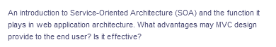 An introduction to Service-Oriented
Architecture (SOA) and the function it
plays in web application architecture. What advantages may MVC design
provide to the end user? Is it effective?