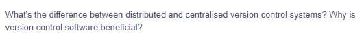 What's the difference between distributed and centralised version control systems? Why is
version control software beneficial?